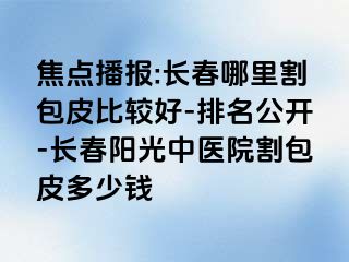 焦点播报:长春哪里割包皮比较好-排名公开-长春阳光中医院割包皮多少钱