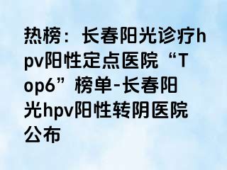 热榜：长春阳光诊疗hpv阳性定点医院“Top6”榜单-长春阳光hpv阳性转阴医院公布