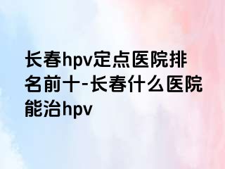 长春hpv定点医院排名前十-长春什么医院能治hpv