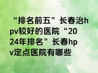 “排名前五”长春治hpv较好的医院“2024年排名”长春hpv定点医院有哪些