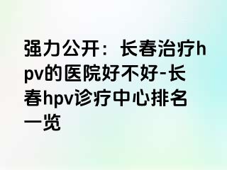 强力公开：长春治疗hpv的医院好不好-长春hpv诊疗中心排名一览