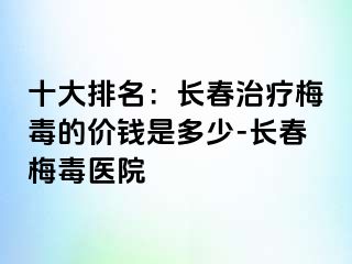 十大排名：长春治疗梅毒的价钱是多少-长春梅毒医院