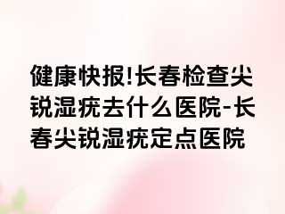 健康快报!长春检查尖锐湿疣去什么医院-长春尖锐湿疣定点医院