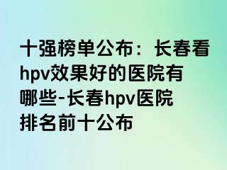 十强榜单公布：长春看hpv效果好的医院有哪些-长春hpv医院排名前十公布