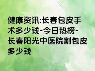 健康资讯:长春包皮手术多少钱-今日热榜-长春阳光中医院割包皮多少钱