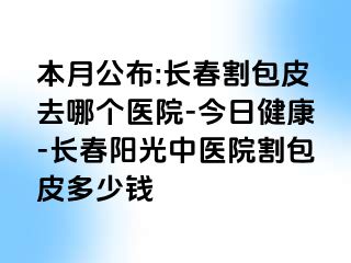 本月公布:长春割包皮去哪个医院-今日健康-长春阳光中医院割包皮多少钱