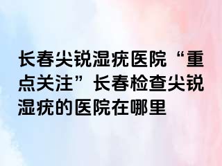 长春尖锐湿疣医院“重点关注”长春检查尖锐湿疣的医院在哪里