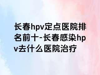 长春hpv定点医院排名前十-长春感染hpv去什么医院治疗