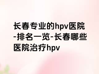 长春专业的hpv医院-排名一览-长春哪些医院治疗hpv