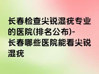 长春检查尖锐湿疣专业的医院(排名公布)-长春哪些医院能看尖锐湿疣