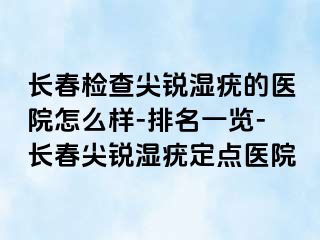 长春检查尖锐湿疣的医院怎么样-排名一览-长春尖锐湿疣定点医院