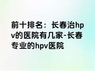 前十排名：长春治hpv的医院有几家-长春专业的hpv医院