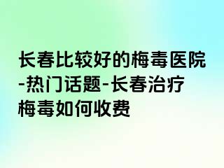 长春比较好的梅毒医院-热门话题-长春治疗梅毒如何收费