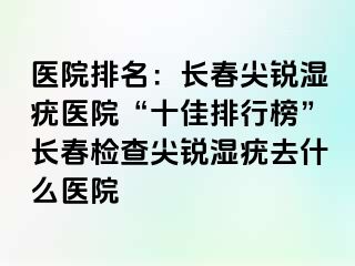 医院排名：长春尖锐湿疣医院“十佳排行榜”长春检查尖锐湿疣去什么医院