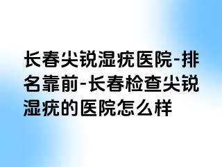 长春尖锐湿疣医院-排名靠前-长春检查尖锐湿疣的医院怎么样