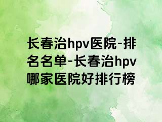 长春治hpv医院-排名名单-长春治hpv哪家医院好排行榜