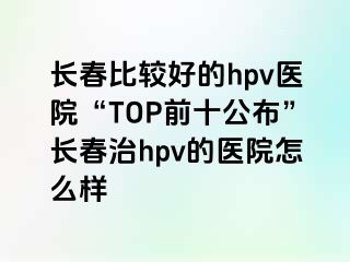 长春比较好的hpv医院“TOP前十公布”长春治hpv的医院怎么样