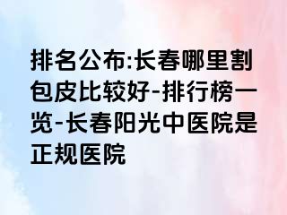 排名公布:长春哪里割包皮比较好-排行榜一览-长春阳光中医院是正规医院