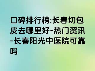 口碑排行榜:长春切包皮去哪里好-热门资讯-长春阳光中医院可靠吗