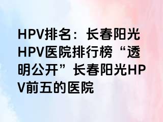 HPV排名：长春阳光HPV医院排行榜“透明公开”长春阳光HPV前五的医院