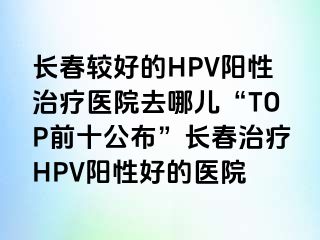 长春较好的HPV阳性治疗医院去哪儿“TOP前十公布”长春治疗HPV阳性好的医院