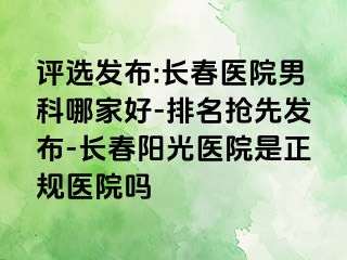 评选发布:长春医院男科哪家好-排名抢先发布-长春阳光医院是正规医院吗