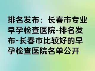 排名发布：长春市专业早孕检查医院-排名发布-长春市比较好的早孕检查医院名单公开