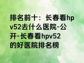 排名前十：长春看hpv52去什么医院-公开-长春看hpv52的好医院排名榜