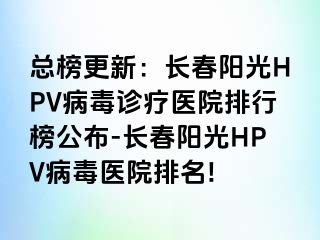 总榜更新：长春阳光HPV病毒诊疗医院排行榜公布-长春阳光HPV病毒医院排名!