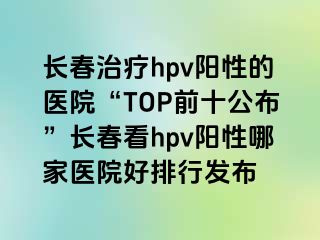 长春治疗hpv阳性的医院“TOP前十公布”长春看hpv阳性哪家医院好排行发布