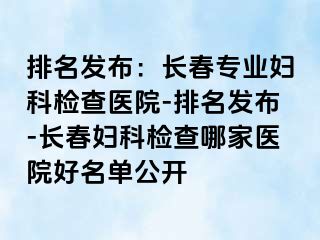 排名发布：长春专业妇科检查医院-排名发布-长春妇科检查哪家医院好名单公开