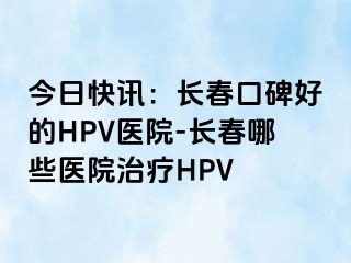 今日快讯：长春口碑好的HPV医院-长春哪些医院治疗HPV