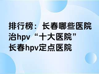 排行榜：长春哪些医院治hpv“十大医院”长春hpv定点医院