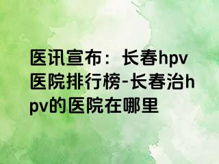 医讯宣布：长春hpv医院排行榜-长春治hpv的医院在哪里