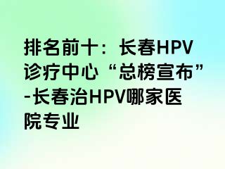 排名前十：长春HPV诊疗中心“总榜宣布”-长春治HPV哪家医院专业