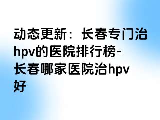 动态更新：长春专门治hpv的医院排行榜-长春哪家医院治hpv好