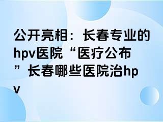 公开亮相：长春专业的hpv医院“医疗公布”长春哪些医院治hpv