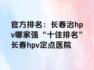 官方排名：长春治hpv哪家强“十佳排名”长春hpv定点医院