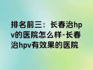 排名前三：长春治hpv的医院怎么样-长春治hpv有效果的医院