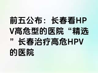 前五公布：长春看HPV高危型的医院“精选”长春治疗高危HPV的医院