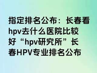 指定排名公布：长春看hpv去什么医院比较好“hpv研究所”长春HPV专业排名公布