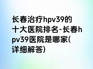 长春治疗hpv39的十大医院排名-长春hpv39医院是哪家(详细解答)