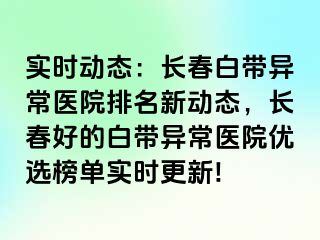 实时动态：长春白带异常医院排名新动态，长春好的白带异常医院优选榜单实时更新!