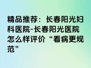 精品推荐：长春阳光妇科医院-长春阳光医院怎么样评价“看病更规范”