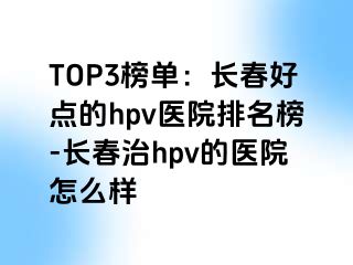 TOP3榜单：长春好点的hpv医院排名榜-长春治hpv的医院怎么样