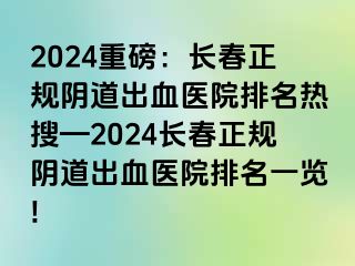 2024重磅：长春正规阴道出血医院排名热搜—2024长春正规阴道出血医院排名一览!