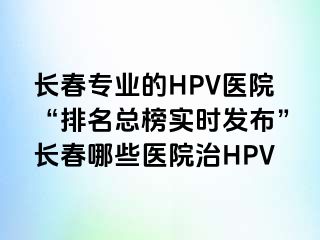 长春专业的HPV医院“排名总榜实时发布”长春哪些医院治HPV