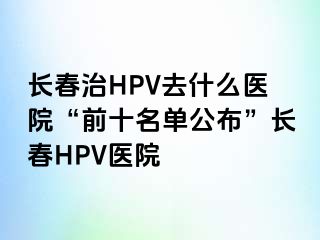 长春治HPV去什么医院“前十名单公布”长春HPV医院