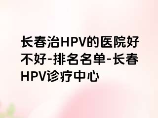 长春治HPV的医院好不好-排名名单-长春HPV诊疗中心