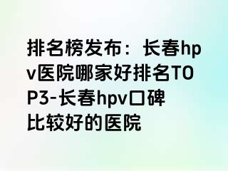 排名榜发布：长春hpv医院哪家好排名TOP3-长春hpv口碑比较好的医院